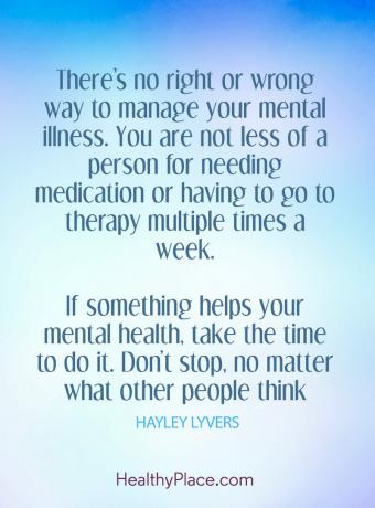 Lainaus mielenterveydestä: ”Ei ole oikeaa tai väärää tapaa hoitaa mielisairausasi. Et ole vähintään henkilö, joka tarvitsee lääkitystä tai joudut menemään terapiaan useita kertoja viikossa. Jos jokin auttaa mielenterveyttäsi, ota se käyttöön. älä lopeta, riippumatta siitä, mitä muut ajattelevat. "